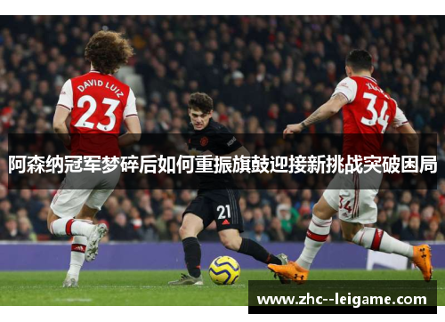 阿森纳冠军梦碎后如何重振旗鼓迎接新挑战突破困局 阿森纳冠军梦碎后如何重振旗鼓迎接新挑战突破困局