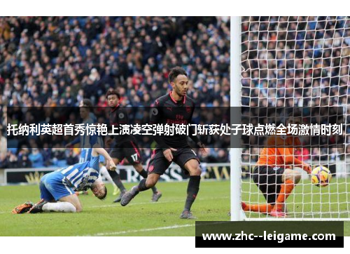 托纳利英超首秀惊艳上演凌空弹射破门斩获处子球点燃全场激情时刻 托纳利英超首秀惊艳上演凌空弹射破门斩获处子球点燃全场激情时刻