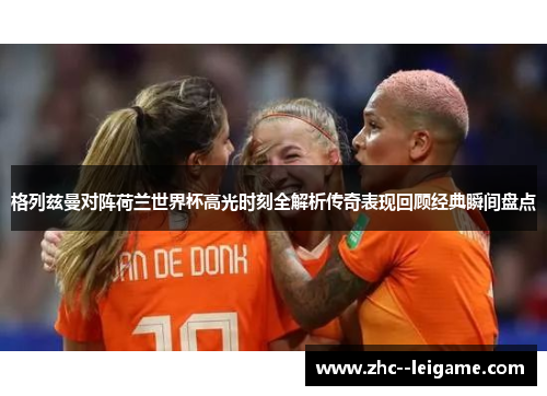 格列兹曼对阵荷兰世界杯高光时刻全解析传奇表现回顾经典瞬间盘点 格列兹曼对阵荷兰世界杯高光时刻全解析传奇表现回顾经典瞬间盘点