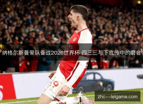 纳格尔斯曼带队备战2026世界杯 四三三与下底传中的磨合 纳格尔斯曼带队备战2026世界杯 四三三与下底传中的磨合